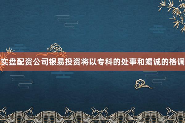 实盘配资公司银易投资将以专科的处事和竭诚的格调