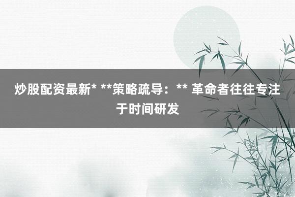 炒股配资最新* **策略疏导：** 革命者往往专注于时间研发
