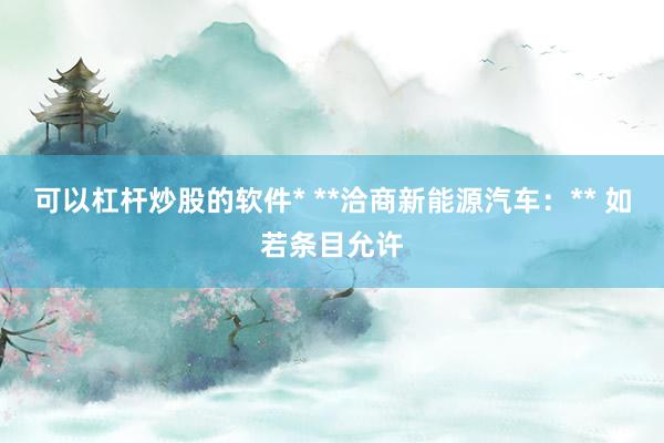 可以杠杆炒股的软件* **洽商新能源汽车：** 如若条目允许