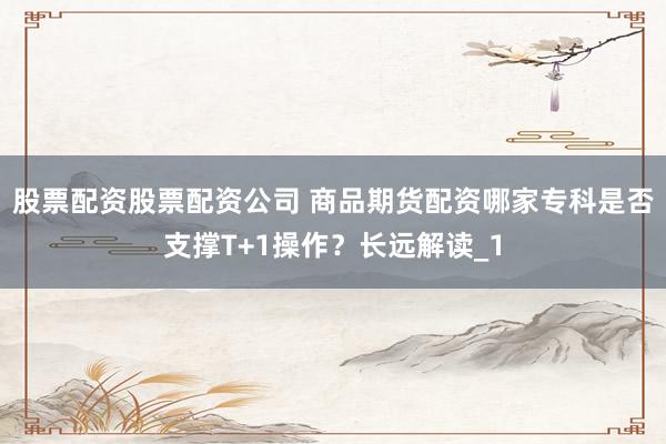 股票配资股票配资公司 商品期货配资哪家专科是否支撑T+1操作？长远解读_1