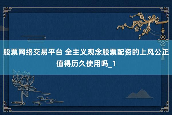 股票网络交易平台 全主义观念股票配资的上风公正值得历久使用吗_1