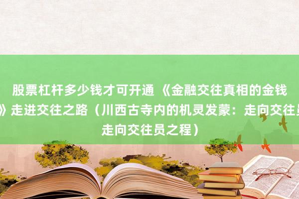 股票杠杆多少钱才可开通 《金融交往真相的金钱与筹商》走进交往之路（川西古寺内的机灵发蒙：走向交往员之程）