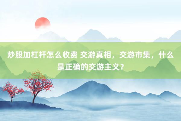 炒股加杠杆怎么收费 交游真相，交游市集，什么是正确的交游主义？