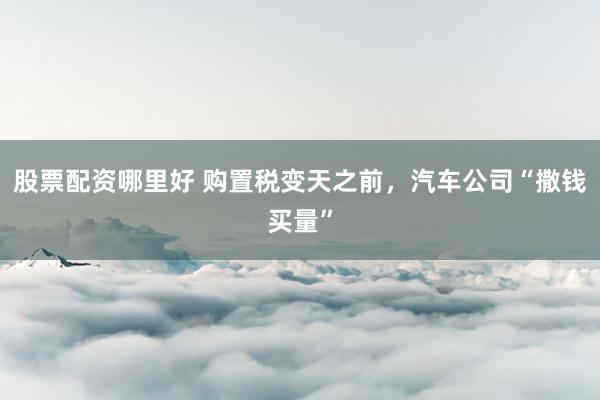 股票配资哪里好 购置税变天之前，汽车公司“撒钱买量”