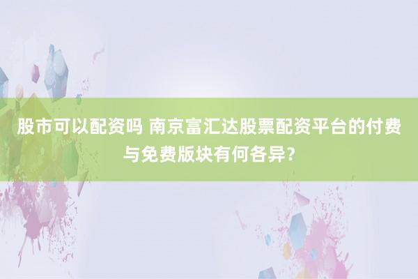 股市可以配资吗 南京富汇达股票配资平台的付费与免费版块有何各异？