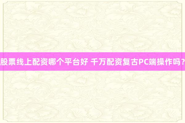 股票线上配资哪个平台好 千万配资复古PC端操作吗？