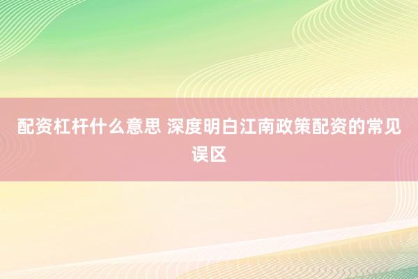 配资杠杆什么意思 深度明白江南政策配资的常见误区