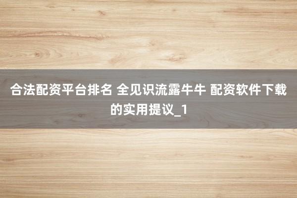 合法配资平台排名 全见识流露牛牛 配资软件下载的实用提议_1