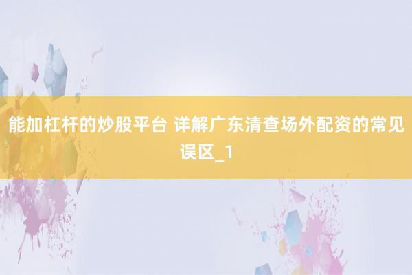 能加杠杆的炒股平台 详解广东清查场外配资的常见误区_1