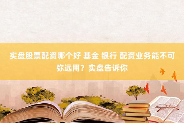 实盘股票配资哪个好 基金 银行 配资业务能不可弥远用？实盘告诉你