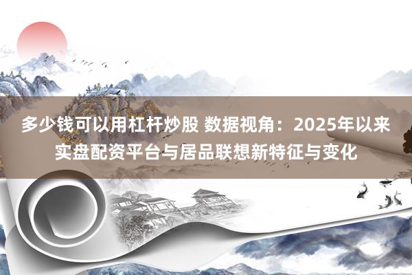 多少钱可以用杠杆炒股 数据视角：2025年以来实盘配资平台与居品联想新特征与变化