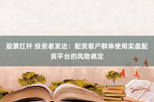 股票扛杆 投资者发达：配资客户群体使用实盘配资平台的风险搞定