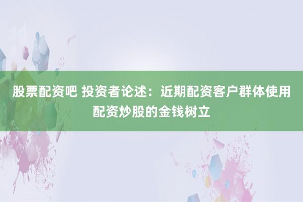 股票配资吧 投资者论述：近期配资客户群体使用配资炒股的金钱树立