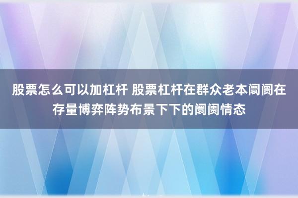 股票怎么可以加杠杆 股票杠杆在群众老本阛阓在存量博弈阵势布景下下的阛阓情态