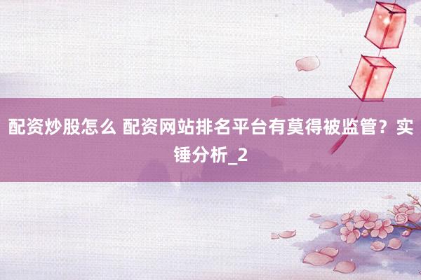 配资炒股怎么 配资网站排名平台有莫得被监管？实锤分析_2