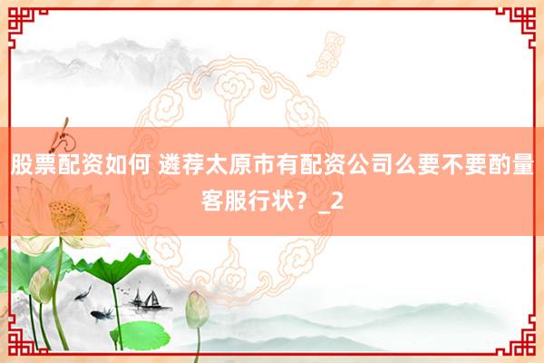 股票配资如何 遴荐太原市有配资公司么要不要酌量客服行状?_2