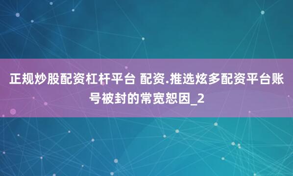 正规炒股配资杠杆平台 配资.推选炫多配资平台账号被封的常宽恕因_2