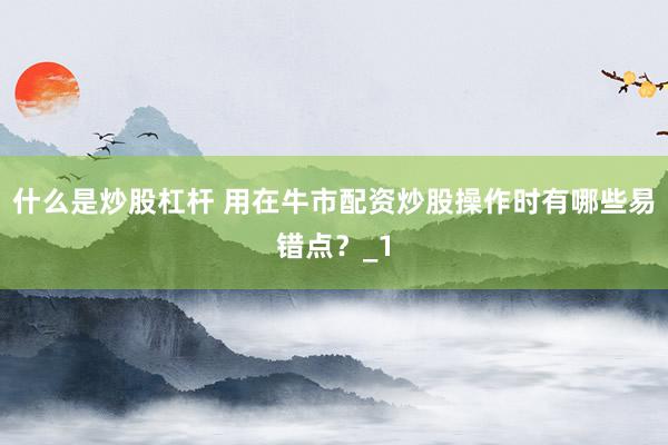 什么是炒股杠杆 用在牛市配资炒股操作时有哪些易错点？_1